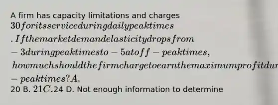 A firm has capacity limitations and charges 30 for its service during daily peak times. If the market demand elasticity drops from -3 during peak times to -5 at off-peak times, how much should the firm charge to earn the maximum profit during off-peak times? A.20 B. 21 C.24 D. Not enough information to determine