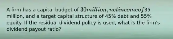 A firm has a capital budget of 30 million, net income of35 million, and a target capital structure of 45% debt and 55% equity. If the residual dividend policy is used, what is the firm's dividend payout ratio?