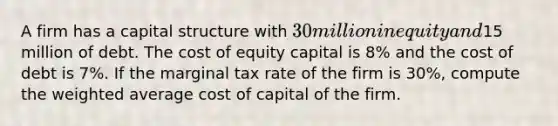 A firm has a capital structure with 30 million in equity and15 million of debt. The cost of equity capital is 8% and the cost of debt is 7%. If the marginal tax rate of the firm is 30%, compute the weighted average cost of capital of the firm.