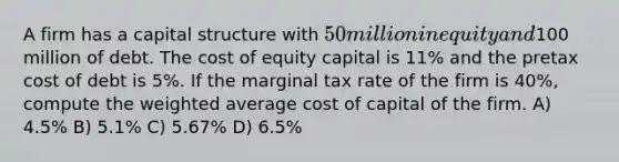 A firm has a capital structure with 50 million in equity and100 million of debt. The cost of equity capital is 11% and the pretax cost of debt is 5%. If the marginal tax rate of the firm is 40%, compute the weighted average cost of capital of the firm. A) 4.5% B) 5.1% C) 5.67% D) 6.5%