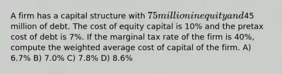 A firm has a capital structure with 75 million in equity and45 million of debt. The cost of equity capital is 10% and the pretax cost of debt is 7%. If the marginal tax rate of the firm is 40%, compute the weighted average cost of capital of the firm. A) 6.7% B) 7.0% C) 7.8% D) 8.6%