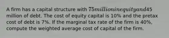 A firm has a capital structure with 75 million in equity and45 million of debt. The cost of equity capital is 10% and the pretax cost of debt is 7%. If the marginal tax rate of the firm is 40%, compute the weighted average cost of capital of the firm.