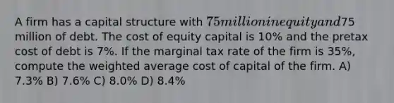 A firm has a capital structure with 75 million in equity and75 million of debt. The cost of equity capital is 10% and the pretax cost of debt is 7%. If the marginal tax rate of the firm is 35%, compute the weighted average cost of capital of the firm. A) 7.3% B) 7.6% C) 8.0% D) 8.4%