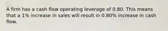 A firm has a cash flow operating leverage of 0.80. This means that a 1% increase in sales will result in 0.80% increase in cash flow.