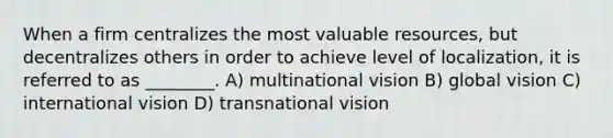 When a firm centralizes the most valuable resources, but decentralizes others in order to achieve level of localization, it is referred to as ________. A) multinational vision B) global vision C) international vision D) transnational vision