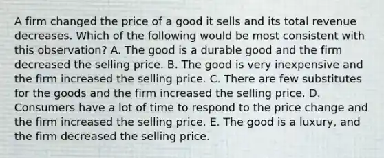 A firm changed the price of a good it sells and its total revenue decreases. Which of the following would be most consistent with this observation? A. The good is a durable good and the firm decreased the selling price. B. The good is very inexpensive and the firm increased the selling price. C. There are few substitutes for the goods and the firm increased the selling price. D. Consumers have a lot of time to respond to the price change and the firm increased the selling price. E. The good is a luxury, and the firm decreased the selling price.