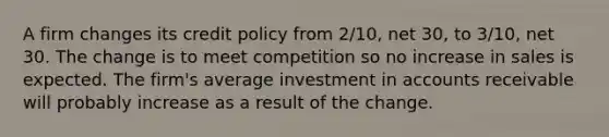 A firm changes its credit policy from 2/10, net 30, to 3/10, net 30. The change is to meet competition so no increase in sales is expected. The firm's average investment in accounts receivable will probably increase as a result of the change.