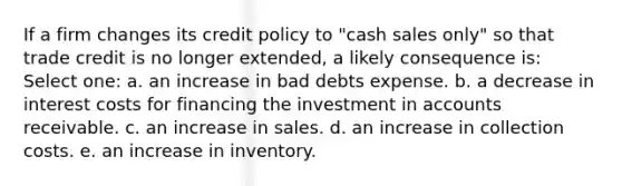 If a firm changes its credit policy to "cash sales only" so that trade credit is no longer extended, a likely consequence is: Select one: a. an increase in bad debts expense. b. a decrease in interest costs for financing the investment in accounts receivable. c. an increase in sales. d. an increase in collection costs. e. an increase in inventory.