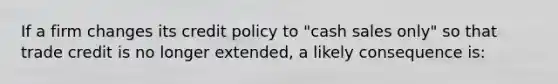 If a firm changes its credit policy to "cash sales only" so that trade credit is no longer extended, a likely consequence is: