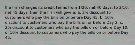 If a firm changes its credit terms from 1/20, net 40 days, to 2/10, net 45 days, then the firm will give a: a. 2% discount to customers who pay the bills on or before Day 45. b. 10% discount to customers who pay the bills on or before Day 2. c. 2% discount to customers who pay the bills on or before Day 10. d. 10% discount to customers who pay the bills on or before Day 45.