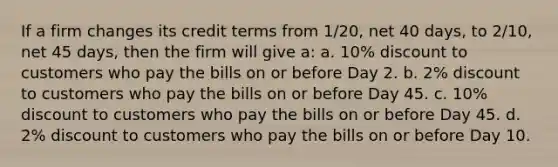 If a firm changes its credit terms from 1/20, net 40 days, to 2/10, net 45 days, then the firm will give a: a. 10% discount to customers who pay the bills on or before Day 2. b. 2% discount to customers who pay the bills on or before Day 45. c. 10% discount to customers who pay the bills on or before Day 45. d. 2% discount to customers who pay the bills on or before Day 10.