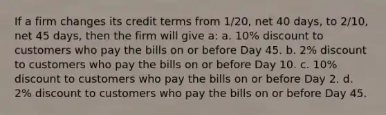 If a firm changes its credit terms from 1/20, net 40 days, to 2/10, net 45 days, then the firm will give a: a. 10% discount to customers who pay the bills on or before Day 45. b. 2% discount to customers who pay the bills on or before Day 10. c. 10% discount to customers who pay the bills on or before Day 2. d. 2% discount to customers who pay the bills on or before Day 45.