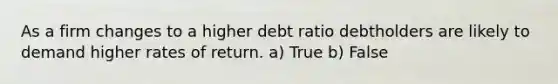 As a firm changes to a higher debt ratio debtholders are likely to demand higher rates of return. a) True b) False