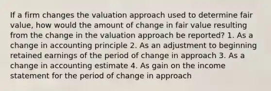 If a firm changes the valuation approach used to determine fair value, how would the amount of change in fair value resulting from the change in the valuation approach be reported? 1. As a change in accounting principle 2. As an adjustment to beginning retained earnings of the period of change in approach 3. As a change in accounting estimate 4. As gain on the income statement for the period of change in approach