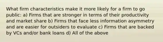 What firm characteristics make it more likely for a firm to go public: a) Firms that are stronger in terms of their productivity and market share b) Firms that face less information asymmetry and are easier for outsiders to evaluate c) Firms that are backed by VCs and/or bank loans d) All of the above