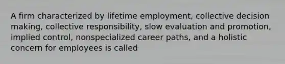 A firm characterized by lifetime employment, collective decision making, collective responsibility, slow evaluation and promotion, implied control, nonspecialized career paths, and a holistic concern for employees is called