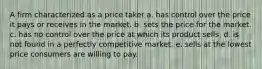 A firm characterized as a price taker a. has control over the price it pays or receives in the market. b. sets the price for the market. c. has no control over the price at which its product sells. d. is not found in a perfectly competitive market. e. sells at the lowest price consumers are willing to pay.