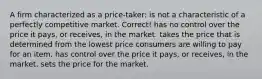 A firm characterized as a price-taker: is not a characteristic of a perfectly competitive market. Correct! has no control over the price it pays, or receives, in the market. takes the price that is determined from the lowest price consumers are willing to pay for an item. has control over the price it pays, or receives, in the market. sets the price for the market.