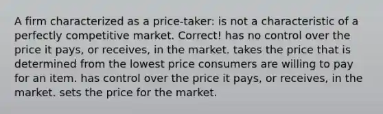 A firm characterized as a price-taker: is not a characteristic of a perfectly competitive market. Correct! has no control over the price it pays, or receives, in the market. takes the price that is determined from the lowest price consumers are willing to pay for an item. has control over the price it pays, or receives, in the market. sets the price for the market.