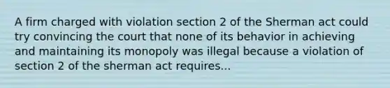 A firm charged with violation section 2 of the Sherman act could try convincing the court that none of its behavior in achieving and maintaining its monopoly was illegal because a violation of section 2 of the sherman act requires...