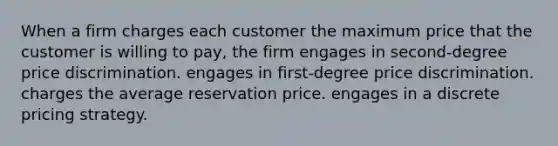 When a firm charges each customer the maximum price that the customer is willing to pay, the firm engages in second-degree price discrimination. engages in first-degree price discrimination. charges the average reservation price. engages in a discrete pricing strategy.