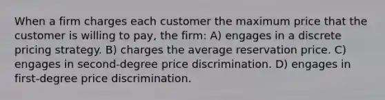 When a firm charges each customer the maximum price that the customer is willing to pay, the firm: A) engages in a discrete pricing strategy. B) charges the average reservation price. C) engages in second-degree price discrimination. D) engages in first-degree price discrimination.