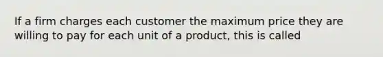 If a firm charges each customer the maximum price they are willing to pay for each unit of a product, this is called