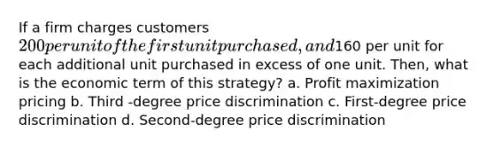 If a firm charges customers 200 per unit of the first unit purchased, and160 per unit for each additional unit purchased in excess of one unit. Then, what is the economic term of this strategy? a. Profit maximization pricing b. Third -degree price discrimination c. First-degree price discrimination d. Second-degree price discrimination