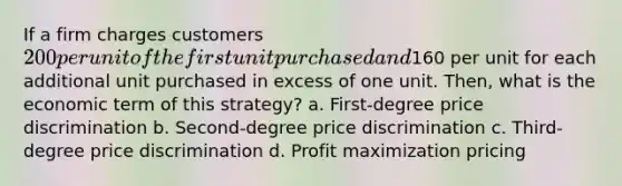 If a firm charges customers 200 per unit of the first unit purchased and160 per unit for each additional unit purchased in excess of one unit. Then, what is the economic term of this strategy? a. First-degree price discrimination b. Second-degree price discrimination c. Third-degree price discrimination d. Profit maximization pricing