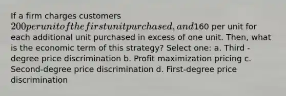 If a firm charges customers 200 per unit of the first unit purchased, and160 per unit for each additional unit purchased in excess of one unit. Then, what is the economic term of this strategy? Select one: a. Third -degree price discrimination b. <a href='https://www.questionai.com/knowledge/kI8oyZMVJk-profit-maximization' class='anchor-knowledge'>profit maximization</a> pricing c. Second-degree price discrimination d. First-degree price discrimination