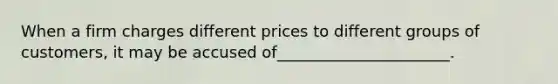 When a firm charges different prices to different groups of customers, it may be accused of______________________.