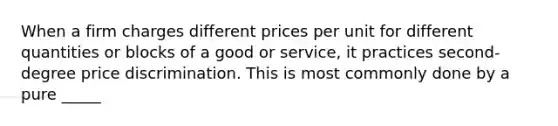 When a firm charges different prices per unit for different quantities or blocks of a good or service, it practices second-degree price discrimination. This is most commonly done by a pure _____