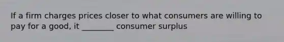 If a firm charges prices closer to what consumers are willing to pay for a good, it ________ consumer surplus