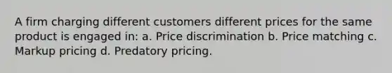 A firm charging different customers different prices for the same product is engaged in: a. Price discrimination b. Price matching c. Markup pricing d. Predatory pricing.