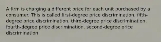 A firm is charging a different price for each unit purchased by a consumer. This is called first-degree price discrimination. fifth-degree price discrimination. third-degree price discrimination. fourth-degree price discrimination. second-degree price discrimination