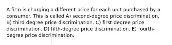 A firm is charging a different price for each unit purchased by a consumer. This is called A) second-degree price discrimination. B) third-degree price discrimination. C) first-degree price discrimination. D) fifth-degree price discrimination. E) fourth-degree price discrimination.