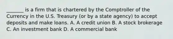 _______ is a firm that is chartered by the Comptroller of the Currency in the U.S. Treasury​ (or by a state​ agency) to accept deposits and make loans. A. A credit union B. A stock brokerage C. An investment bank D. A commercial bank