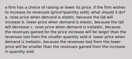 a firm has a choice of raising or lower its price. if the firm wishes to increase its revenues (price*quantity sold), what should it do? a. raise price when demand is elastic, because the Qd will increase b. lower price when demand is elastic, because the Qd will decrease c. raise price when demand is inelastic, because the revenues gained for the price increase will be larger than the revenues lost from the smaller quantity sold d. lower price when demand is inelastic, because the revenues lost from the lower price will be smaller than the revenues gained from the increase in quantity sold