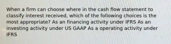 When a firm can choose where in the cash flow statement to classify interest received, which of the following choices is the most appropriate? As an financing activity under IFRS As an investing activity under US GAAP As a operating activity under IFRS