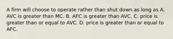 A firm will choose to operate rather than shut down as long as A. AVC is greater than MC. B. AFC is greater than AVC. C. price is greater than or equal to AVC. D. price is greater than or equal to AFC.