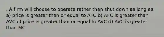 . A firm will choose to operate rather than shut down as long as a) price is greater than or equal to AFC b) AFC is greater than AVC c) price is greater than or equal to AVC d) AVC is greater than MC