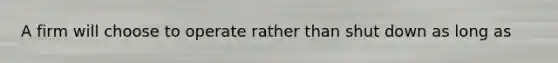 A firm will choose to operate rather than shut down as long as
