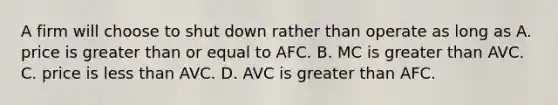 A firm will choose to shut down rather than operate as long as A. price is greater than or equal to AFC. B. MC is greater than AVC. C. price is less than AVC. D. AVC is greater than AFC.