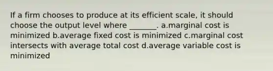 If a firm chooses to produce at its efficient scale, it should choose the output level where _______. a.marginal cost is minimized b.average fixed cost is minimized c.marginal cost intersects with average total cost d.average variable cost is minimized