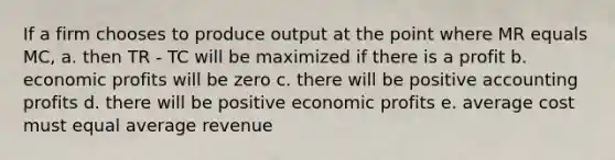 If a firm chooses to produce output at the point where MR equals MC, a. then TR - TC will be maximized if there is a profit b. economic profits will be zero c. there will be positive accounting profits d. there will be positive economic profits e. average cost must equal average revenue