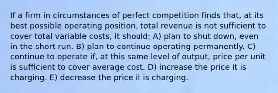 If a firm in circumstances of perfect competition finds that, at its best possible operating position, total revenue is not sufficient to cover total variable costs, it should: A) plan to shut down, even in the short run. B) plan to continue operating permanently. C) continue to operate if, at this same level of output, price per unit is sufficient to cover average cost. D) increase the price it is charging. E) decrease the price it is charging.