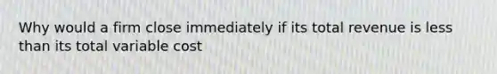 Why would a firm close immediately if its total revenue is less than its total variable cost