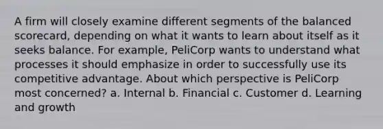 A firm will closely examine different segments of the balanced scorecard, depending on what it wants to learn about itself as it seeks balance. For example, PeliCorp wants to understand what processes it should emphasize in order to successfully use its competitive advantage. About which perspective is PeliCorp most concerned? a. Internal b. Financial c. Customer d. Learning and growth