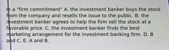 In a "firm commitment" A. the investment banker buys the stock from the company and resells the issue to the public. B. the investment banker agrees to help the firm sell the stock at a favorable price. C. the investment banker finds the best marketing arrangement for the investment banking firm. D. B and C. E. A and B.