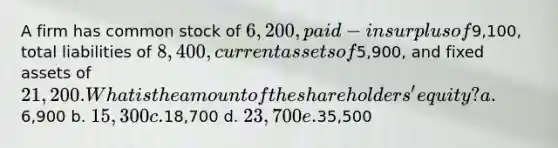 A firm has common stock of 6,200, paid-in surplus of9,100, total liabilities of 8,400, current assets of5,900, and fixed assets of 21,200. What is the amount of the shareholders' equity? a.6,900 b. 15,300 c.18,700 d. 23,700 e.35,500